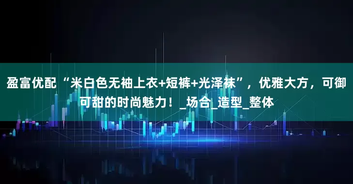 盈富优配 “米白色无袖上衣+短裤+光泽袜”，优雅大方，可御可甜的时尚魅力！_场合_造型_整体