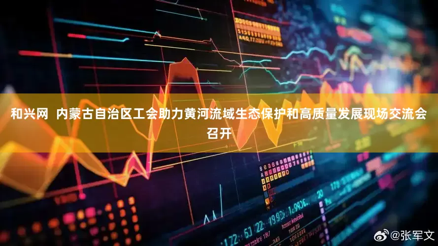 和兴网  内蒙古自治区工会助力黄河流域生态保护和高质量发展现场交流会召开